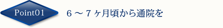 Point01　6～7ヶ月頃から通院を